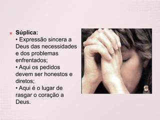 Súplica:• Expressão sincera a Deus das necessidades e dos problemas enfrentados;• Aqui os pedidos devem ser honestos e diretos;• Aqui é o lugar de rasgar o coração a Deus.