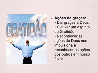 Ações de graças:• Dar graças a Deus;• Cultivar um espírito de Gratidão;• Reconhecer as ações de Deus nos impulsiona a reconhecer as ações dos outros em nosso favor.
