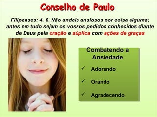Conselho de PauloConselho de Paulo
Filipenses: 4. 6. Não andeis ansiosos por coisa alguma;
antes em tudo sejam os vossos pedidos conhecidos diante
de Deus pela oração e súplica com ações de graças
 Adorando
 Orando
 Agradecendo
Combatendo aCombatendo a
AnsiedadeAnsiedade
 