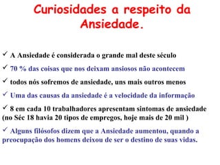  A Ansiedade é considerada o grande mal deste século
 70 % das coisas que nos deixam ansiosos não acontecem
 todos nós sofremos de ansiedade, uns mais outros menos
 Uma das causas da ansiedade é a velocidade da informação
 8 em cada 10 trabalhadores apresentam sintomas de ansiedade
(no Séc 18 havia 20 tipos de empregos, hoje mais de 20 mil )
 Alguns filósofos dizem que a Ansiedade aumentou, quando a
preocupação dos homens deixou de ser o destino de suas vidas.
Curiosidades a respeito da
Ansiedade.
 
