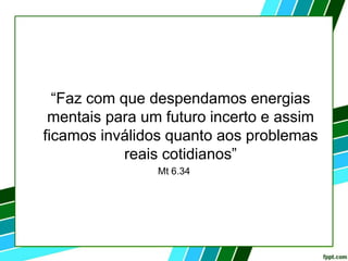 “Faz com que despendamos energias
mentais para um futuro incerto e assim
ficamos inválidos quanto aos problemas
reais cotidianos”
Mt 6.34
 
