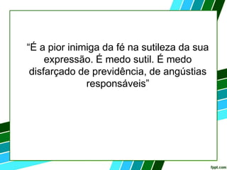 “É a pior inimiga da fé na sutileza da sua
expressão. É medo sutil. É medo
disfarçado de previdência, de angústias
responsáveis”
 
