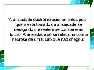 “A ansiedade destrói relacionamentos pois
quem está tomado de ansiedade se
desliga do presente e se consome no
futuro. A ansiedade só se relaciona com a
neurose de um futuro que não chegou.”
 