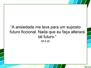 “A ansiedade me leva para um suposto
futuro ficcional. Nada que eu faça alterará
tal futuro.”
Mt 6.25
 