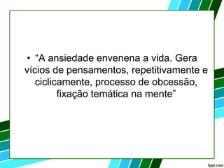 • “A ansiedade envenena a vida. Gera
vícios de pensamentos, repetitivamente e
ciclicamente, processo de obcessão,
fixação temática na mente”
 