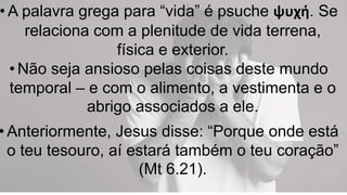 • A palavra grega para “vida” é psuche ψυχή. Se
relaciona com a plenitude de vida terrena,
física e exterior.
• Não seja ansioso pelas coisas deste mundo
temporal – e com o alimento, a vestimenta e o
abrigo associados a ele.
• Anteriormente, Jesus disse: “Porque onde está
o teu tesouro, aí estará também o teu coração”
(Mt 6.21).
 