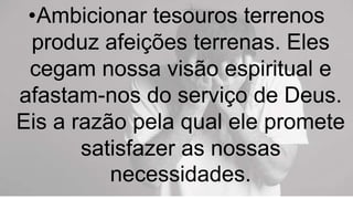 •Ambicionar tesouros terrenos
produz afeições terrenas. Eles
cegam nossa visão espiritual e
afastam-nos do serviço de Deus.
Eis a razão pela qual ele promete
satisfazer as nossas
necessidades.
 