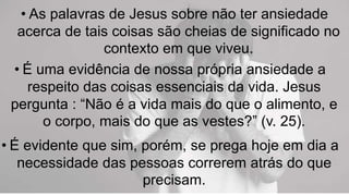 • As palavras de Jesus sobre não ter ansiedade
acerca de tais coisas são cheias de significado no
contexto em que viveu.
• É uma evidência de nossa própria ansiedade a
respeito das coisas essenciais da vida. Jesus
pergunta : “Não é a vida mais do que o alimento, e
o corpo, mais do que as vestes?” (v. 25).
• É evidente que sim, porém, se prega hoje em dia a
necessidade das pessoas correrem atrás do que
precisam.
 