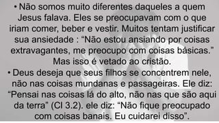 • Não somos muito diferentes daqueles a quem
Jesus falava. Eles se preocupavam com o que
iriam comer, beber e vestir. Muitos tentam justificar
sua ansiedade : “Não estou ansiando por coisas
extravagantes, me preocupo com coisas básicas.”
Mas isso é vetado ao cristão.
• Deus deseja que seus filhos se concentrem nele,
não nas coisas mundanas e passageiras. Ele diz:
“Pensai nas coisas lá do alto, não nas que são aqui
da terra” (Cl 3.2). ele diz: “Não fique preocupado
com coisas banais. Eu cuidarei disso”.
 