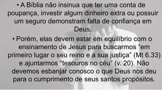 • A Bíblia não insinua que ter uma conta de
poupança, investir algum dinheiro extra ou possuir
um seguro demonstram falta de confiança em
Deus.
• Porém, elas devem estar em equilíbrio com o
ensinamento de Jesus para buscarmos “em
primeiro lugar o seu reino e a sua justiça” (Mt 6.33)
e ajuntarmos “tesouros no céu” (v. 20). Não
devemos esbanjar conosco o que Deus nos deu
para o cumprimento de seus santos propósitos.
 