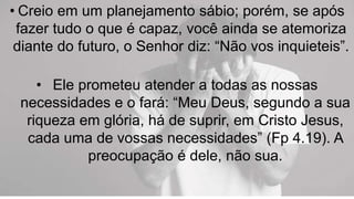 • Creio em um planejamento sábio; porém, se após
fazer tudo o que é capaz, você ainda se atemoriza
diante do futuro, o Senhor diz: “Não vos inquieteis”.
• Ele prometeu atender a todas as nossas
necessidades e o fará: “Meu Deus, segundo a sua
riqueza em glória, há de suprir, em Cristo Jesus,
cada uma de vossas necessidades” (Fp 4.19). A
preocupação é dele, não sua.
 