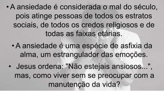 • A ansiedade é considerada o mal do século,
pois atinge pessoas de todos os estratos
sociais, de todos os credos religiosos e de
todas as faixas etárias.
• A ansiedade é uma espécie de asfixia da
alma, um estrangulador das emoções.
• Jesus ordena: "Não estejais ansiosos...",
mas, como viver sem se preocupar com a
manutenção da vida?
 