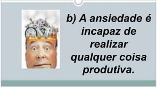 b) A ansiedade é
incapaz de
realizar
qualquer coisa
produtiva.
 
