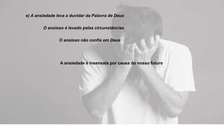 e) A ansiedade leva a duvidar da Palavra de Deus
O ansioso é levado pelas circunstâncias
O ansioso não confia em Deus
A ansiedade é insensata por causa do nosso futuro
 