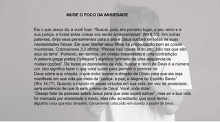 MUDE O FOCO DA ANSIEDADE
Eis o que Jesus diz a você hoje: “Buscai, pois, em primeiro lugar, o seu reino e a
sua justiça, e todas estas coisas vos serão acrescentadas” (Mt 6.33). Em outras
palavras, dirija seus pensamentos para o alto e Deus cuidará de todas as suas
necessidades físicas. Ele quer libertar seus filhos da preocupação com as coisas
mundanas. Colossenses 3.2 afirma: “Pensai nas coisas lá do alto, não nas que são
aqui da terra”. Portanto, em termos, um cristão materialista é uma contradição.
A palavra grega protos (“primeiro”) significa “primeiro de uma sequência de
muitas opções”. De todas as prioridades da vida, buscar o reino de Deus é a número
um. Isto significa fazer o que você puder para permitir o controle de
Deus sobre sua criação, o que inclui buscar a direção de Cristo para que ela seja
manifesta em sua vida por meio da “justiça, e paz, e alegria no Espírito Santo”
(Rm 14.17). Quando o mundo vir essas virtudes em sua vida, em vez de ansiedade,
será evidência de que lá está o reino de Deus. Você pode dizer:
“Desejo falar às pessoas sobre Jesus para que elas sejam salvas”, mas se a sua vida
for marcada por ansiedade e medo, elas não acreditarão que você tenha
alguma coisa que elas desejem. Certamente colocarão em dúvida o poder de Deus.
 