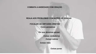 COMBATA A ANSIEDADE COM ORAÇÃO
REAJA AOS PROBLEMAS COM AÇÕES DE GRAÇAS
FOCALIZE AS VIRTUDES CRISTÃS
Como pensamos
Em que devemos pensar
Coisas verdadeiras
Coisas nobres
Coisas retas
Coisas puras
 