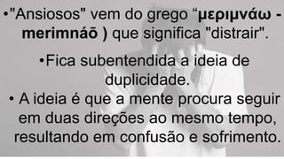 •"Ansiosos" vem do grego “μεριμνάω -
merimnáō ) que significa "distrair".
•Fica subentendida a ideia de
duplicidade.
• A ideia é que a mente procura seguir
em duas direções ao mesmo tempo,
resultando em confusão e sofrimento.
 