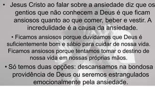 • Jesus Cristo ao falar sobre a ansiedade diz que os
gentios que não conhecem a Deus é que ficam
ansiosos quanto ao que comer, beber e vestir. A
incredulidade é a causa da ansiedade.
• Ficamos ansiosos porque duvidamos que Deus é
suficientemente bom e sábio para cuidar de nossa vida.
Ficamos ansiosos porque tentamos tomar o destino de
nossa vida em nossas próprias mãos.
• Só temos duas opções: descansamos na bondosa
providência de Deus ou seremos estrangulados
emocionalmente pela ansiedade.
 