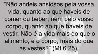 “Não andeis ansiosos pela vossa
vida, quanto ao que haveis de
comer ou beber; nem pelo vosso
corpo, quanto ao que haveis de
vestir. Não é a vida mais do que o
alimento, e o corpo, mais do que
as vestes?” (Mt 6.25).
 