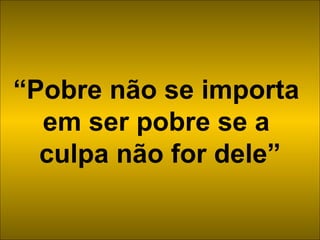 “ Pobre não se importa  em ser pobre se a  culpa não for dele” 