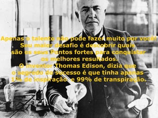 Apenas o talento não pode fazer muito por você! Seu maior desafio é descobrir quais  são os seus Pontos fortes para conquistar os melhores resultados. O inventor Thomas Edison, dizia que  o segredo do sucesso é que tinha apenas  1% de inspiração  e 99% de transpiração. 