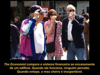 The Economist  compara o sistema financeiro ao encanamento  de um edifício. Quando ele funciona, ninguém percebe. Quando entope, o mau cheiro é insuportável.  