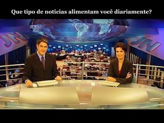 Que tipo de noticias alimentam você diariamente? 