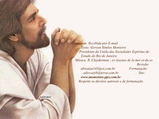 Imagem: Recebida por E-mail  Texto: Gerson Simões Monteiro  Presidente da União das Sociedades Espíritas do Estado do Rio de Janeiro  Música: R. Clayderman - es oiseaux de la mer et du so  Revisão: ubiratan143@oi.com.br  Formatação: adsrcatyb@terra.com.br  Site:  www.momentos-pps.com.br  Respeite os direitos autorais e de formatação.  