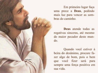 Em primeiro lugar faça uma prece a  Deus , pedindo mais luz para vencer as som- bras do caminho.  Quando você estiver à beira do desânimo, procure fa- zer algo de bom, pois o bem que você fizer será para sempre uma força positiva em sua vida. Deus  atende todas as rogativas sinceras, até mesmo do maior pecador deste mun- do. 