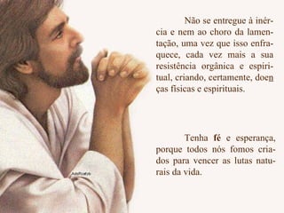 Não se entregue à inér- cia e nem ao choro da lamen- tação, uma vez que isso enfra- quece, cada vez mais a sua resistência orgânica e espiri- tual, criando, certamente, doe n  ças físicas e espirituais.  Tenha  fé  e esperança, porque todos nós fomos cria- dos para vencer as lutas natu- rais da vida. 