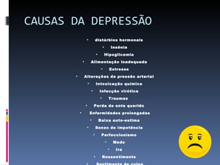 CAUSAS DA DEPRESSÃO distúrbios hormonais Insônia Hipoglicemia Alimentação inadequada Estresse Alterações da pressão arterial Intoxicação química Infecção virótica Traumas  Perda de ente querido Enfermidades prolongadas Baixa auto-estima Senso de impotência Perfeccionismo Medo Ira Ressentimento Sentimento de culpa 