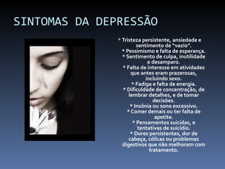 SINTOMAS DA DEPRESSÃO *  Tristeza persistente, ansiedade e sentimento de “vazio”. * Pessimismo e falta de esperança. * Sentimento de culpa, inutilidade e desamparo. * Falta de interesse em atividades que antes eram prazerosas, incluindo sexo. * Fadiga e falta de energia. * Dificuldade de concentração, de lembrar detalhes, e de tomar decisões. * Insônia ou sono excessivo. * Comer demais ou ter falta de apetite. * Pensamentos suicidas, e tentativas de suicídio. * Dores persistentes, dor de cabeça, cólicas ou problemas digestivos que não melhoram com tratamento. 