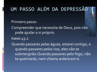 UM PASSO ALÉM DA DEPRESSÃO Primeiro passo: Compreender que necessita de Deus, pois não pode ajudar a si próprio. Isaias 43.2 Quando passares pelas águas, estarei contigo, e quando passares pelos rios, eles não te submergirão.Quando passares pelo fogo, não te queimarás, nem chama arderá em ti. 