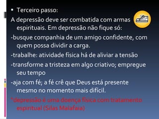 Terceiro passo: A depressão deve ser combatida com armas espirituais. Em depressão não fique só: -busque companhia de um amigo confidente, com quem possa dividir a carga. -trabalhe: atividade física há de aliviar a tensão -transforme a tristeza em algo criativo; empregue seu tempo -aja com fé; a fé crê que Deus está presente mesmo no momento mais difícil. “ depressão é uma doença física com tratamento espiritual (Silas Malafaia) 