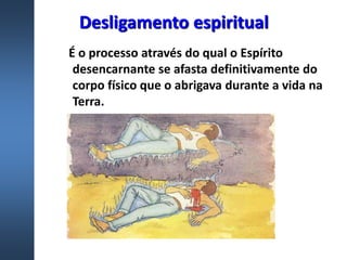 Desligamento espiritual
É o processo através do qual o Espírito
desencarnante se afasta definitivamente do
corpo físico que o abrigava durante a vida na
Terra.
 