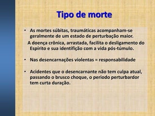 Tipo de morte
• As mortes súbitas, traumáticas acompanham-se
geralmente de um estado de perturbação maior.
A doença crônica, arrastada, facilita o desligamento do
Espírito e sua identifição com a vida pós-túmulo.
• Nas desencarnações violentas = responsabilidade
• Acidentes que o desencarnante não tem culpa atual,
passando o brusco choque, o periodo perturbardor
tem curta duração.
 