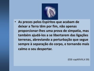 • As preces pelos Espíritos que acabam de
deixar a Terra têm por fim, não apenas
proporcionar-lhes uma prova de simpatia, mas
também ajudá-los a se libertarem das ligações
terrenas, abreviando a perturbação que segue
sempre à separação do corpo, e tornando mais
calmo o seu despertar.
(ESE-capXXVIII,it 59)
 