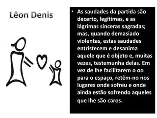 • As saudades da partida são
decerto, legítimas, e as
lágrimas sinceras sagradas;
mas, quando demasiado
violentas, estas saudades
entristecem e desanima
aquele que é objeto e, muitas
vezes, testemunha delas. Em
vez de lhe facilitarem o oo
para o espaço, retêm-no nos
lugares onde sofreu e onde
ainda estão sofrendo aqueles
que lhe são caros.
 
