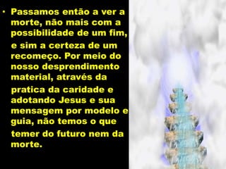 • Passamos então a ver a
morte, não mais com a
possibilidade de um fim,
e sim a certeza de um
recomeço. Por meio do
nosso desprendimento
material, através da
pratica da caridade e
adotando Jesus e sua
mensagem por modelo e
guia, não temos o que
temer do futuro nem da
morte.
 