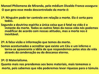 Manoel Philomeno de Miranda, pelo médium Divaldo Franco assegura:
O que gera esse medo descontrolado da morte é:
1º: Ninguém pode ter controle em relação a morte. Ela é certa para
todos.
Segundo a doutrina espírita a única coisa que é fatal na vida é o
instante da morte. Todos os outros fatos da nossa vida nós podemos
modificar de acordo com nossas atitudes, mas a morte nos é
inevitável.
2º: A falsa visão e informação que temos da morte.
Somos acostumados a acreditar que existe um Céu e um inferno e
torna-se apavorante a idéia de que respondemos pelos atos da vida
através da condenação ou do descanso eterno.
3º: O Materialismo.
Quanto mais nos prendemos aos bens materiais, mais tememos a
morte, pois sabemos que não poderemos levar riquezas para o túmulo.
 