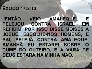 ÊXODO 17:8-13
“ENTÃO VEIO AMALEQUE, E
PELEJOU CONTRA ISRAEL EM
REFIDIM. POR ISSO DISSE MOISÉS A
JOSUÉ: ESCOLHE-NOS HOMENS, E
SAI, PELEJA CONTRA AMALEQUE;
AMANHÃ EU ESTAREI SOBRE O
CUME DO OUTEIRO, E A VARA DE
DEUS ESTARÁ NA MINHA MÃO.