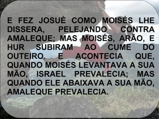 E FEZ JOSUÉ COMO MOISÉS LHE
DISSERA, PELEJANDO CONTRA
AMALEQUE; MAS MOISÉS, ARÃO, E
HUR SUBIRAM AO CUME DO
OUTEIRO. E ACONTECIA QUE,
QUANDO MOISÉS LEVANTAVA A SUA
MÃO, ISRAEL PREVALECIA; MAS
QUANDO ELE ABAIXAVA A SUA MÃO,
AMALEQUE PREVALECIA.