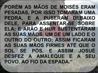PORÉM AS MÃOS DE MOISÉS ERAM
PESADAS, POR ISSO TOMARAM UMA
PEDRA, E A PUSERAM DEBAIXO
DELE, PARA ASSENTAR-SE SOBRE
ELA; E ARÃO E HUR SUSTENTARAM
AS SUAS MÃOS, UM DE UM LADO E O
OUTRO DO OUTRO; ASSIM FICARAM
AS SUAS MÃOS FIRMES ATÉ QUE O
SOL SE PÓS. E ASSIM JOSUÉ
DESFEZ A AMALEQUE E A SEU
POVO, AO FIO DA ESPADA.”