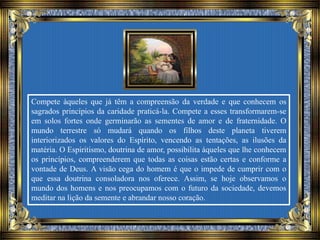 Compete àqueles que já têm a compreensão da verdade e que conhecem os
sagrados princípios da caridade praticá-la. Compete a esses transformarem-se
em solos fortes onde germinarão as sementes de amor e de fraternidade. O
mundo terrestre só mudará quando os filhos deste planeta tiverem
interiorizados os valores do Espírito, vencendo as tentações, as ilusões da
matéria. O Espiritismo, doutrina de amor, possibilita àqueles que lhe conhecem
os princípios, compreenderem que todas as coisas estão certas e conforme a
vontade de Deus. A visão cega do homem é que o impede de cumprir com o
que essa doutrina consoladora nos oferece. Assim, se hoje observamos o
mundo dos homens e nos preocupamos com o futuro da sociedade, devemos
meditar na lição da semente e abrandar nosso coração.
 