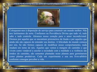 Coloquemo-nos à disposição do serviço para construir um mundo melhor. Não
nos lastimemos da sorte. Confiemos na Providência Divina que tudo vê, tudo
sabe e tudo controla. Abramos nosso coração para o amor incondicional.
Oremos por aqueles que se encontram prisioneiros da ilusão e por aqueles que
ainda não são capazes de entender seu destino. A felicidade do mundo começa
por nós. Se não formos capazes de modificar nosso comportamento, nada
mudará em torno de nós. Aqueles que vemos à margem do caminho e que
vivem como vendaval a assolar a sociedade com a maldade e a violência são
irmãos do caminho, são sementes plantadas neste planeta para germinarem
como plantas produtivas. Cada um experimenta e usa seu livre-arbítrio
conforme consegue perceber a vida.
 