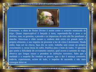 Entretanto, a ideia do Reino Divino é assim como a semente minúscula do
trigo. Quase imperceptível é lançada à terra, suportando-lhe o peso e os
detritos, mas, se germina, a pressão e as impurezas do solo não lhe paralisam a
marcha. Atravessa o chão escuro e, embora dele retire em grande parte o
próprio alimento, o seu impulso de procurar a luz de cima é dominante. Desde
então, haja sol ou chuva, faça dia ou noite, trabalha sem cessar no próprio
crescimento e, nessa ânsia de subir, frutifica para o bem de todos. O aprendiz
que sentiu a felicidade do avivamento interior, qual ocorre à semente de trigo,
observa que longas raízes o prendem às inibições terrestres. Sabe que a
maldade e a suspeita lhe rondam os passos, que a dor é ameaça constante;
todavia, experimenta, acima de tudo, o impulso de ascensão e não mais
consegue deter-se.
 
