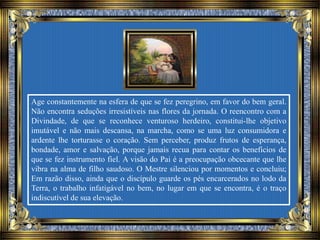 Age constantemente na esfera de que se fez peregrino, em favor do bem geral.
Não encontra seduções irresistíveis nas flores da jornada. O reencontro com a
Divindade, de que se reconhece venturoso herdeiro, constitui-lhe objetivo
imutável e não mais descansa, na marcha, como se uma luz consumidora e
ardente lhe torturasse o coração. Sem perceber, produz frutos de esperança,
bondade, amor e salvação, porque jamais recua para contar os benefícios de
que se fez instrumento fiel. A visão do Pai é a preocupação obcecante que lhe
vibra na alma de filho saudoso. O Mestre silenciou por momentos e concluiu;
Em razão disso, ainda que o discípulo guarde os pés encarcerados no lodo da
Terra, o trabalho infatigável no bem, no lugar em que se encontra, é o traço
indiscutível de sua elevação.
 
