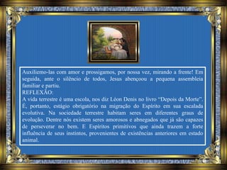 Auxiliemo-las com amor e prossigamos, por nossa vez, mirando a frente! Em
seguida, ante o silêncio de todos, Jesus abençoou a pequena assembleia
familiar e partiu.
REFLEXÃO:
A vida terrestre é uma escola, nos diz Léon Denis no livro “Depois da Morte”.
É, portanto, estágio obrigatório na migração do Espírito em sua escalada
evolutiva. Na sociedade terrestre habitam seres em diferentes graus de
evolução. Dentre nós existem seres amorosos e abnegados que já são capazes
de perseverar no bem. E Espíritos primitivos que ainda trazem a forte
influência de seus instintos, provenientes de existências anteriores em estado
animal.
 