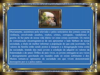 Diariamente, assistimos pela televisão e pelos noticiários dos jornais cenas de
violência, envolvendo assaltos, roubos, crimes, corrupção, vandalismo e
guerra. Já faz parte de nossa vida diária ver estas coisas ocorrendo. Os meios
de comunicação encarregaram-se de nos apresentar o lado bárbaro de nossa
sociedade, a título de melhor informar a população do que está ocorrendo. Os
valores da família estão sendo postos à margem e a desagregação toma conta
da sociedade, tirando dos mais jovens a condição de adquirir os valores da
fraternidade e do amor. Órfãos de pais vivos, os jovens entregam-se aos vícios
e desregramento gravitando em mundos onde só existe sofrimento e dor.
Muitos tornam-se opressores da sociedade em que vivem demonstrando
desrespeito por si e pelos outros.
 