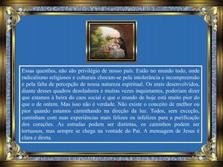 Essas questões, não são privilégio de nosso país. Estão no mundo todo, onde
radicalismo religiosos e culturais chocam-se pela intolerância e incompreensão
e pela falta de percepção de nossa natureza espiritual. Os mais desenvolvidos,
diante desses quadros desoladores e muitas vezes inquietantes, poderiam dizer
que estamos à beira do caos social e que o mundo de hoje está muito pior do
que o de ontem. Mas isso não é verdade. Não existe o conceito de melhor ou
pior quando estamos caminhando na direção da luz. Todos, sem exceção,
caminham com suas experiências mais felizes ou infelizes para a purificação
dos corações. As estradas podem ser distintas, os caminhos podem ser
tortuosos, mas sempre se chega na vontade do Pai. A mensagem de Jesus é
clara e direta.
 